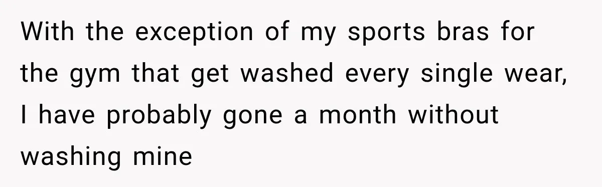 With the exception of my sports bras for the gym that get washed every single wear, I have probably gone a month without washing mine