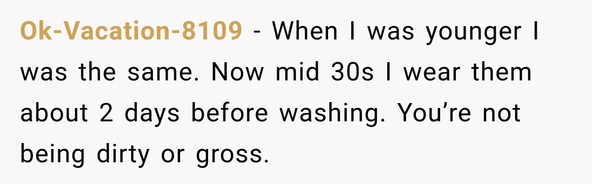 Ok-Vacation-8109 − When I was younger I was the same. Now mid 30s I wear them about 2 days before washing. You’re not being dirty or gross.