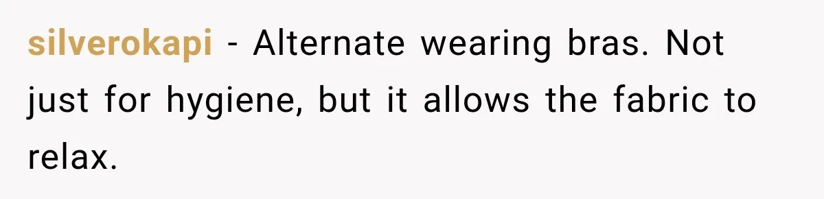 silverokapi − Alternate wearing bras. Not just for hygiene, but it allows the fabric to relax.