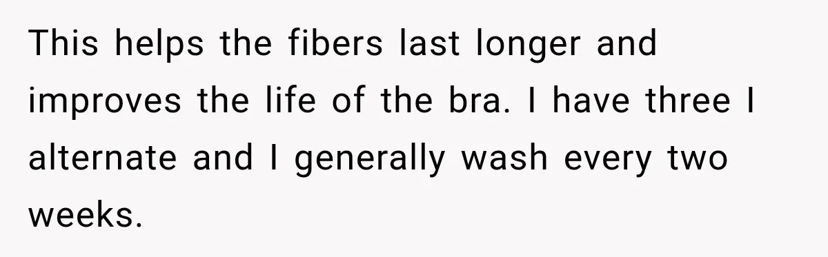 This helps the fibers last longer and improves the life of the bra. I have three I alternate and I generally wash every two weeks.