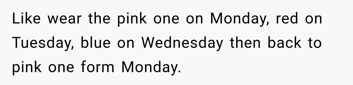 Like wear the pink one on Monday, red on Tuesday, blue on Wednesday then back to pink one form Monday.