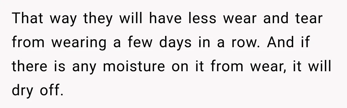 That way they will have less wear and tear from wearing a few days in a row. And if there is any moisture on it from wear, it will dry...