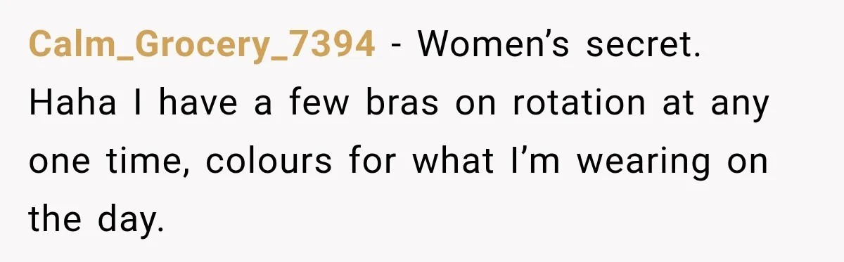 Calm_Grocery_7394 − Women’s secret. Haha I have a few bras on rotation at any one time, colours for what I’m wearing on the day.