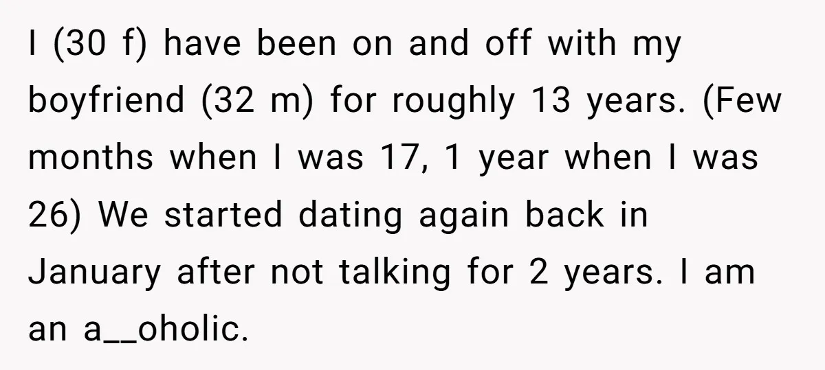 I (30 f) have been on and off with my boyfriend (32 m) for roughly 13 years. (Few months when I was 17, 1 year when I was 26) We...