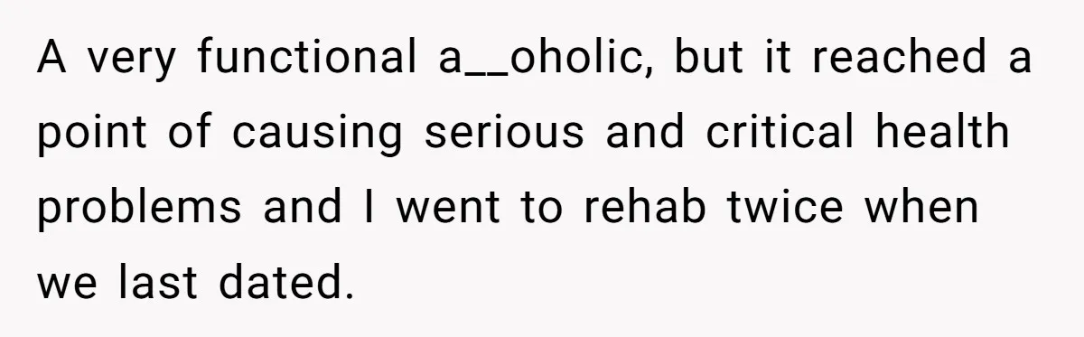 A very functional a__oholic, but it reached a point of causing serious and critical health problems and I went to rehab twice when we last dated.