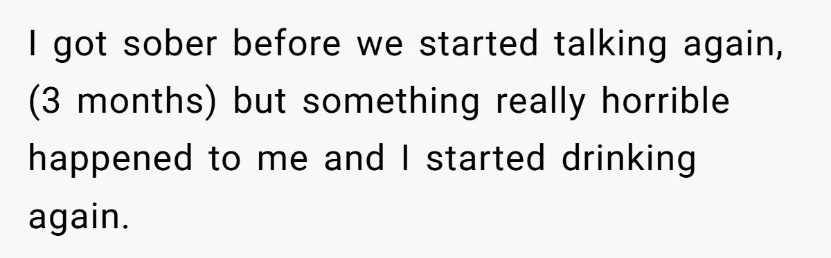 I got sober before we started talking again, (3 months) but something really horrible happened to me and I started drinking again.