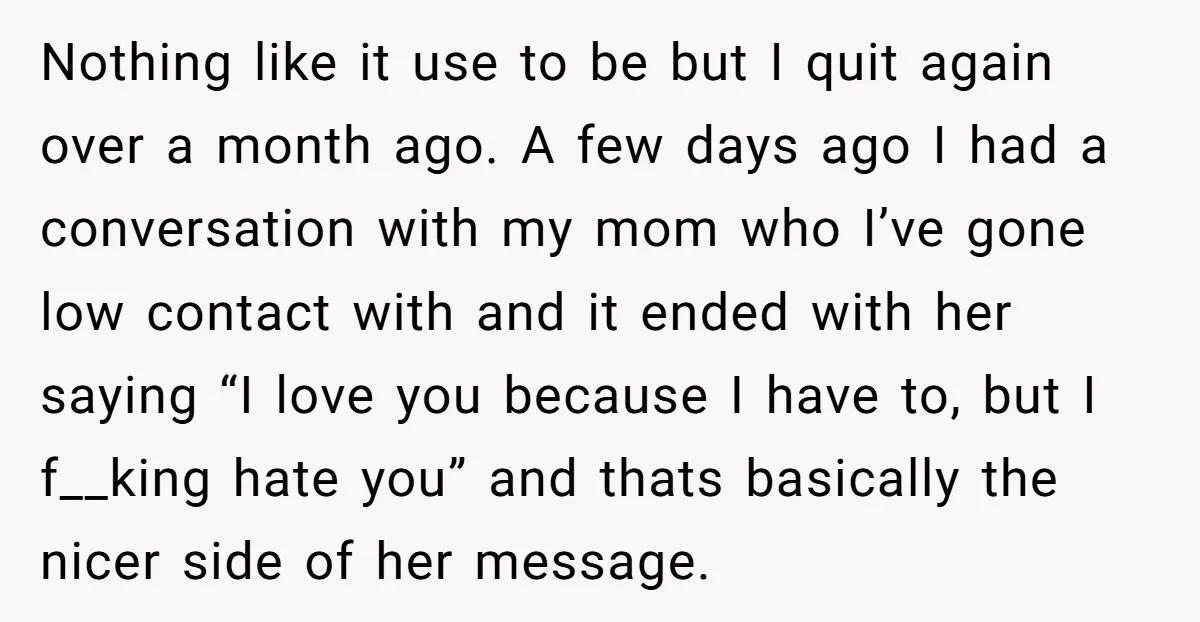 Nothing like it use to be but I quit again over a month ago. A few days ago I had a conversation with my mom who I’ve gone low contact...