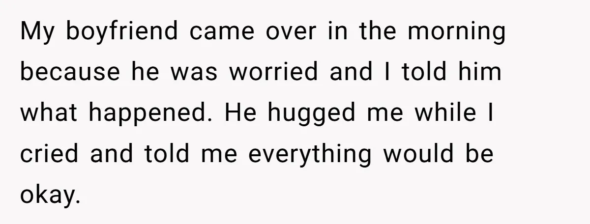My boyfriend came over in the morning because he was worried and I told him what happened. He hugged me while I cried and told me everything would be okay.