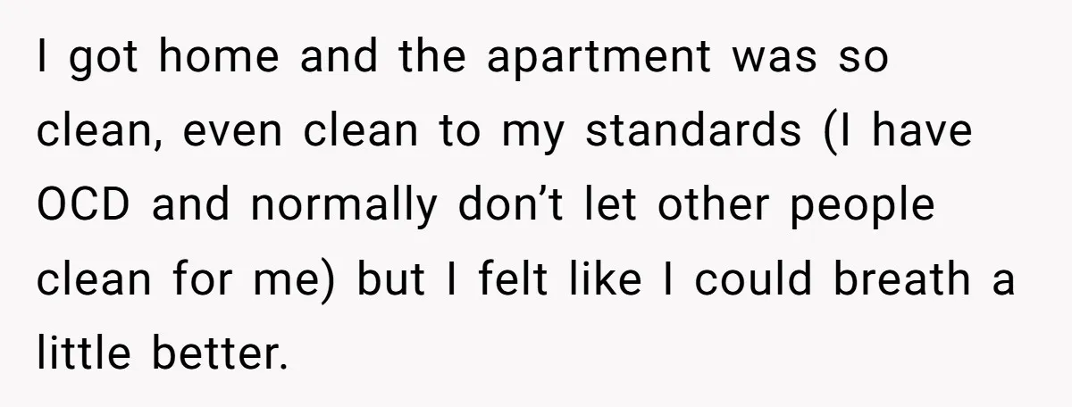 I got home and the apartment was so clean, even clean to my standards (I have OCD and normally don’t let other people clean for me) but I felt like...
