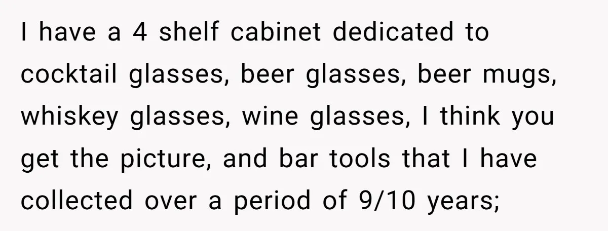 I have a 4 shelf cabinet dedicated to cocktail glasses, beer glasses, beer mugs, whiskey glasses, wine glasses, I think you get the picture, and bar tools that I have...
