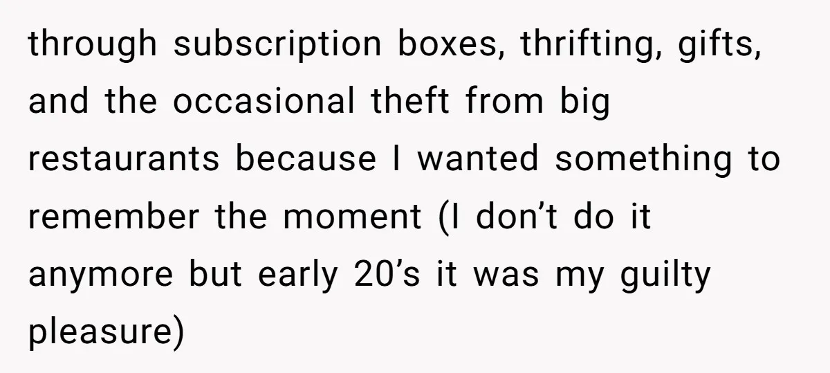 through subscription boxes, thrifting, gifts, and the occasional theft from big restaurants because I wanted something to remember the moment (I don’t do it anymore but early 20’s it was...
