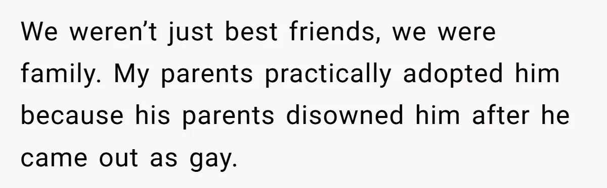We weren’t just best friends, we were family. My parents practically adopted him because his parents disowned him after he came out as gay.