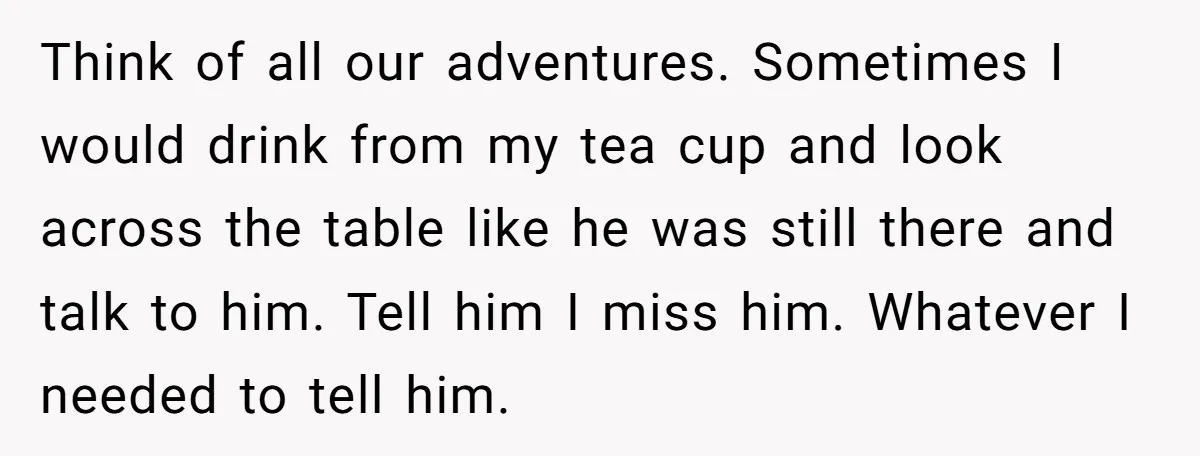 Think of all our adventures. Sometimes I would drink from my tea cup and look across the table like he was still there and talk to him. Tell him I...