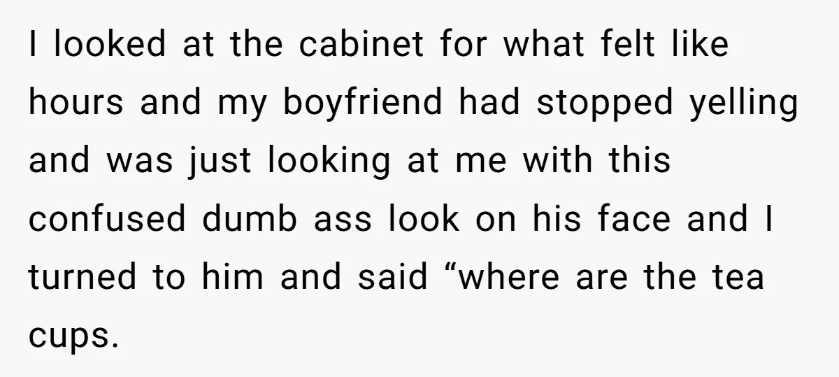 I looked at the cabinet for what felt like hours and my boyfriend had stopped yelling and was just looking at me with this confused dumb ass look on his...