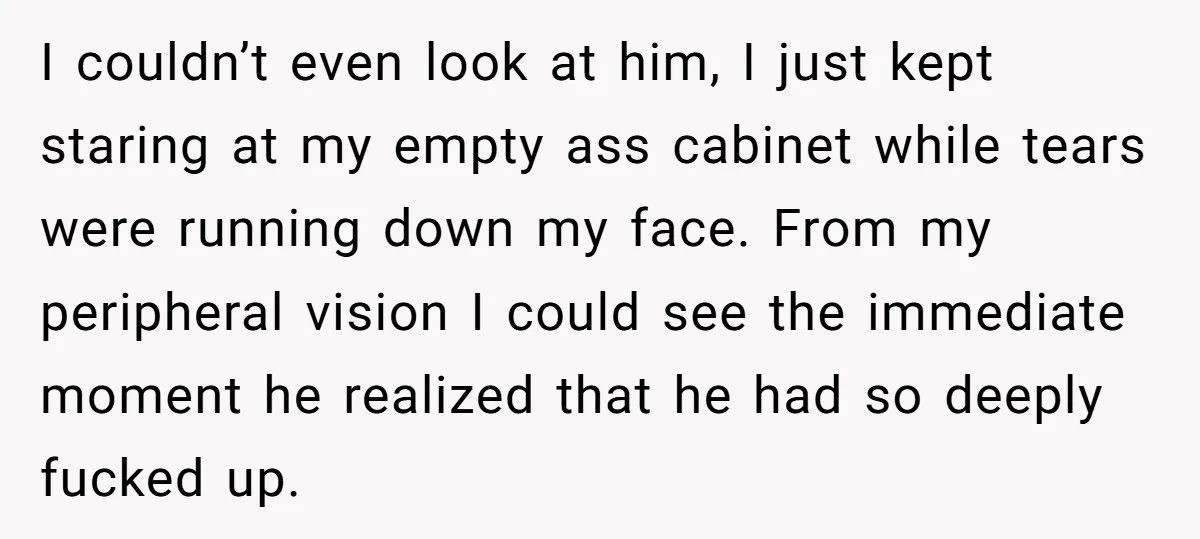 I couldn’t even look at him, I just kept staring at my empty ass cabinet while tears were running down my face. From my peripheral vision I could see the...