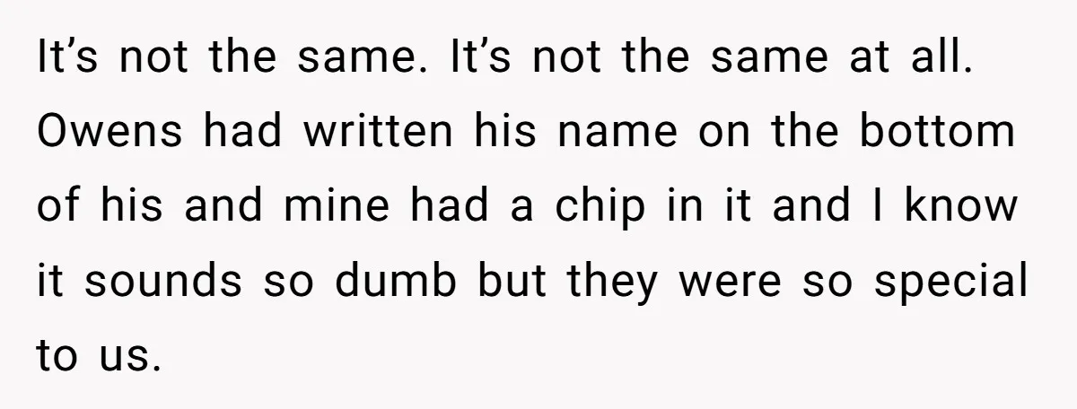 It’s not the same. It’s not the same at all. Owens had written his name on the bottom of his and mine had a chip in it and I know...