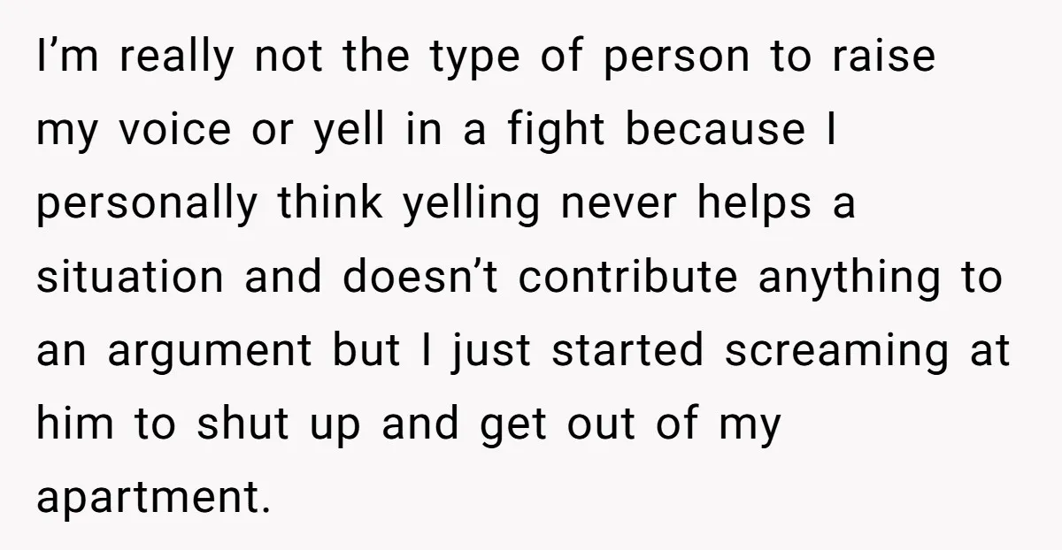 I’m really not the type of person to raise my voice or yell in a fight because I personally think yelling never helps a situation and doesn’t contribute anything to...