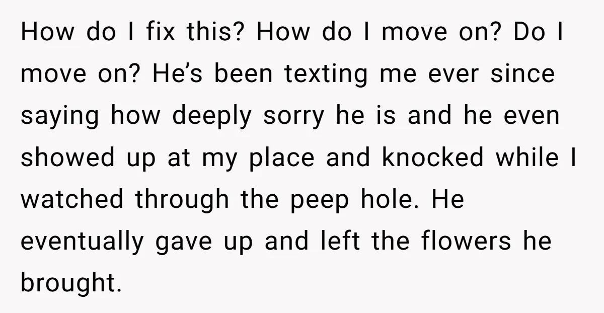 How do I fix this? How do I move on? Do I move on? He’s been texting me ever since saying how deeply sorry he is and he even showed...