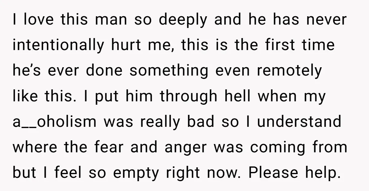 I love this man so deeply and he has never intentionally hurt me, this is the first time he’s ever done something even remotely like this. I put him through...