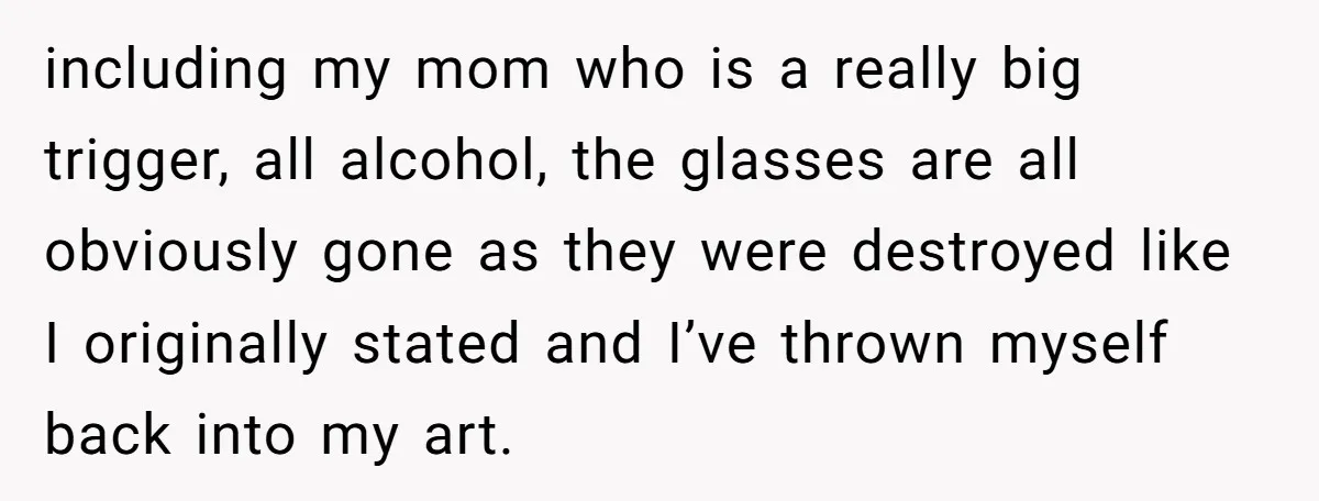 including my mom who is a really big trigger, all alcohol, the glasses are all obviously gone as they were destroyed like I originally stated and I’ve thrown myself back...