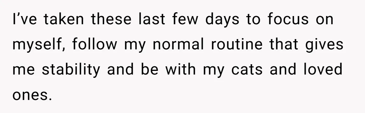 I’ve taken these last few days to focus on myself, follow my normal routine that gives me stability and be with my cats and loved ones.