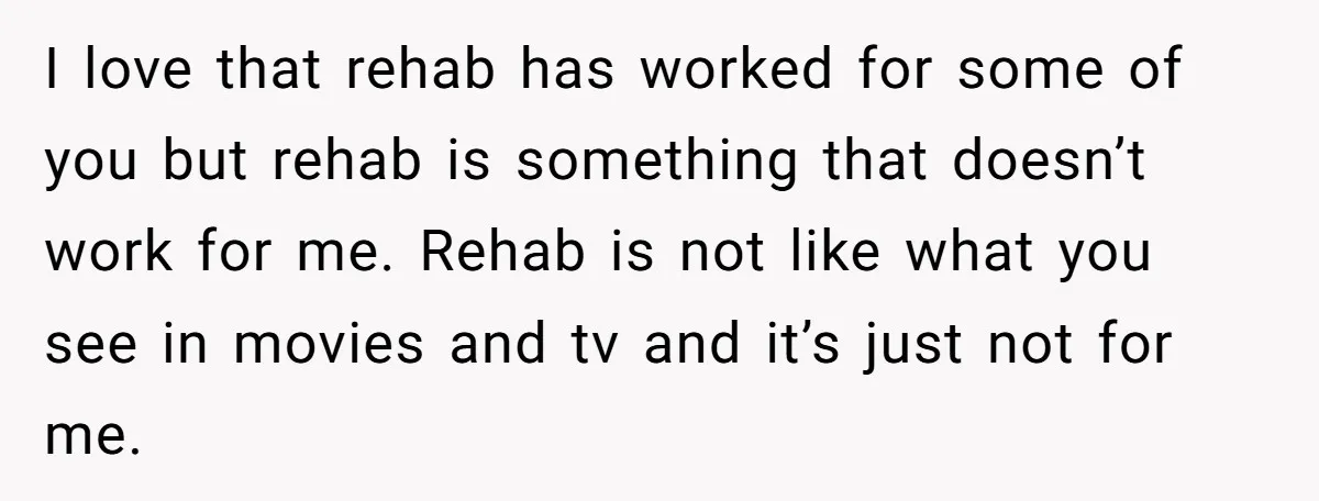 I love that rehab has worked for some of you but rehab is something that doesn’t work for me. Rehab is not like what you see in movies and tv...