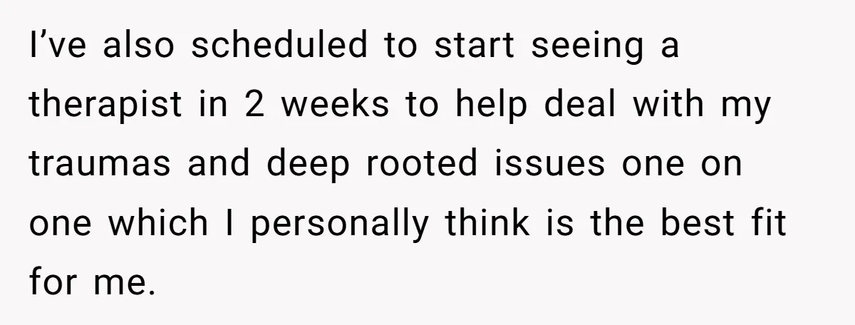 I’ve also scheduled to start seeing a therapist in 2 weeks to help deal with my traumas and deep rooted issues one on one which I personally think is the...