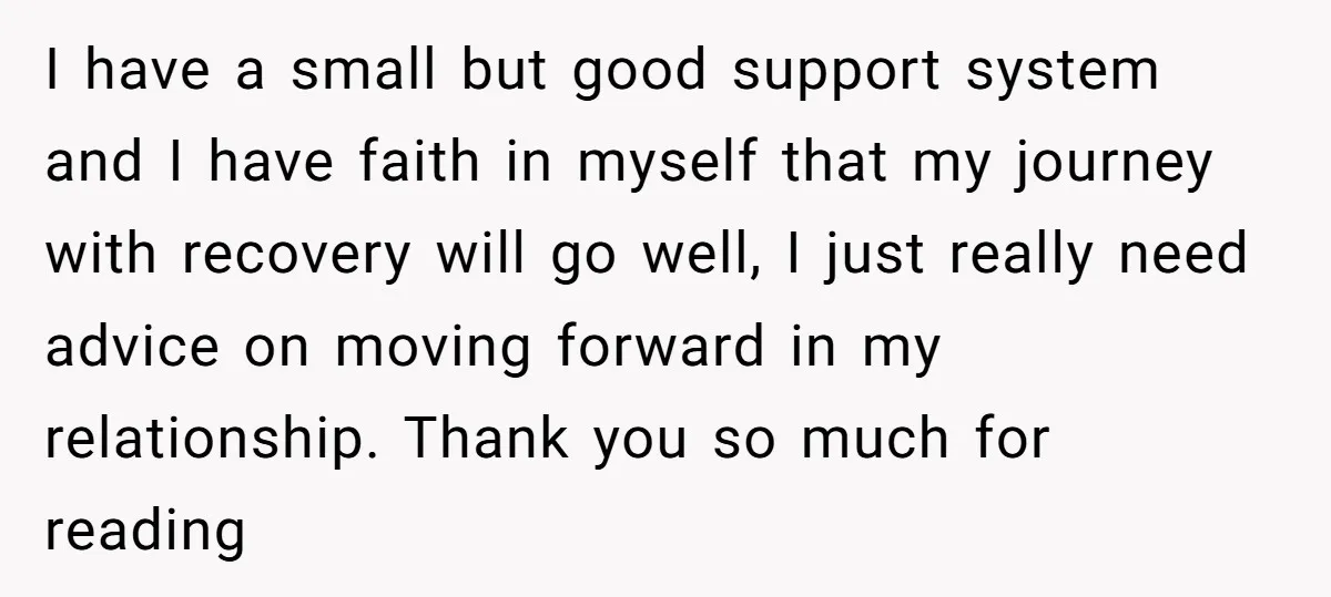 I have a small but good support system and I have faith in myself that my journey with recovery will go well, I just really need advice on moving forward...