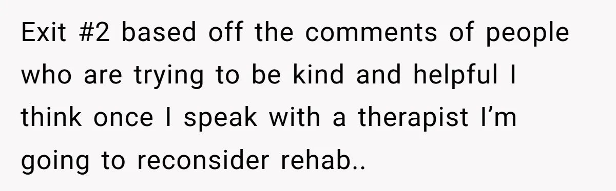Exit #2 based off the comments of people who are trying to be kind and helpful I think once I speak with a therapist I’m going to reconsider rehab..