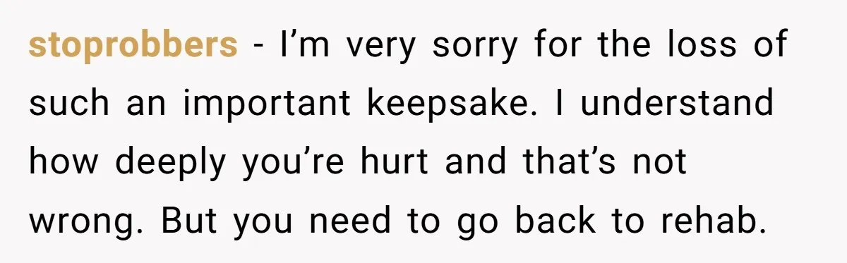 stoprobbers − I’m very sorry for the loss of such an important keepsake. I understand how deeply you’re hurt and that’s not wrong. But you need to go back to...
