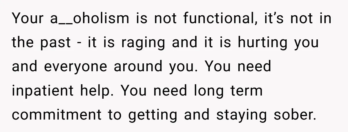 Your a__oholism is not functional, it’s not in the past - it is raging and it is hurting you and everyone around you. You need inpatient help. You need long...