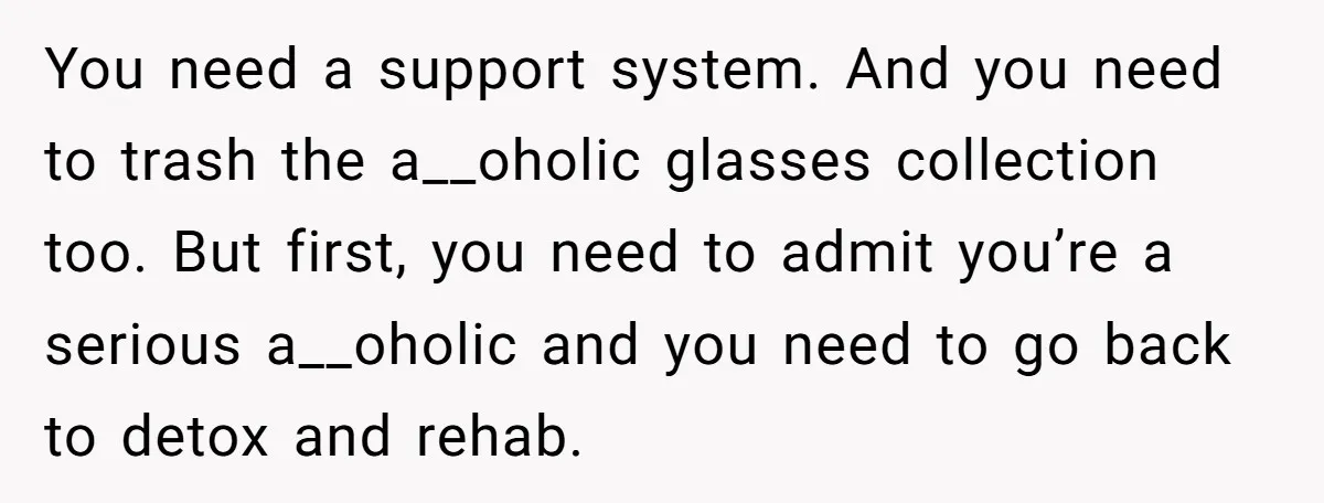 You need a support system. And you need to trash the a__oholic glasses collection too. But first, you need to admit you’re a serious a__oholic and you need to go...