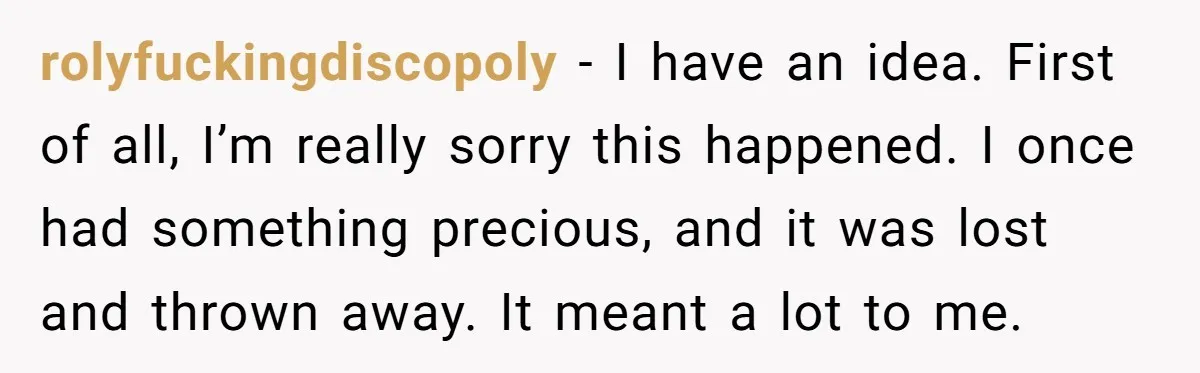 rolyfuckingdiscopoly − I have an idea. First of all, I’m really sorry this happened. I once had something precious, and it was lost and thrown away. It meant a lot...