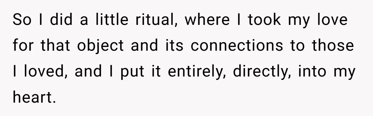 So I did a little ritual, where I took my love for that object and its connections to those I loved, and I put it entirely, directly, into my heart.