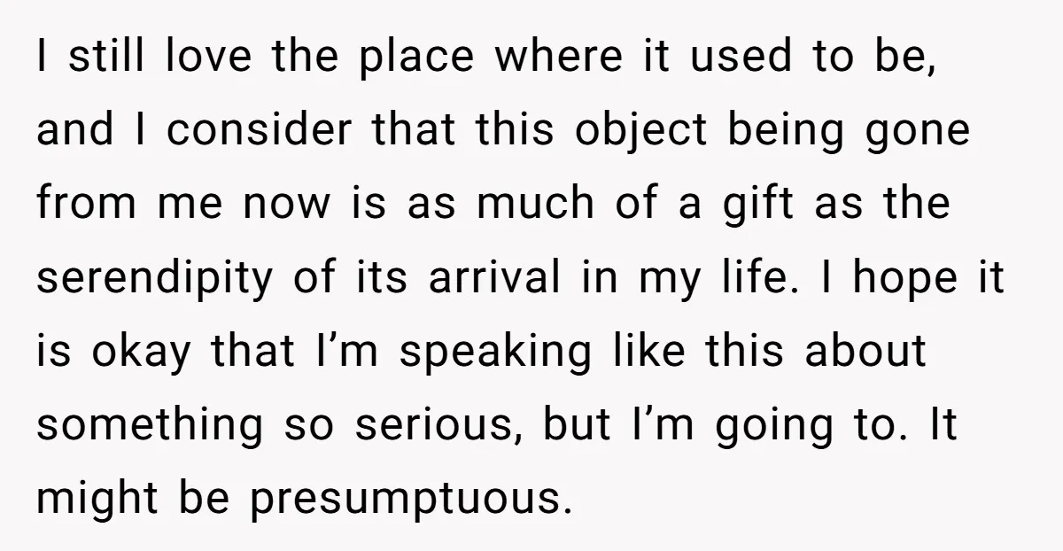 I still love the place where it used to be, and I consider that this object being gone from me now is as much of a gift as the serendipity...