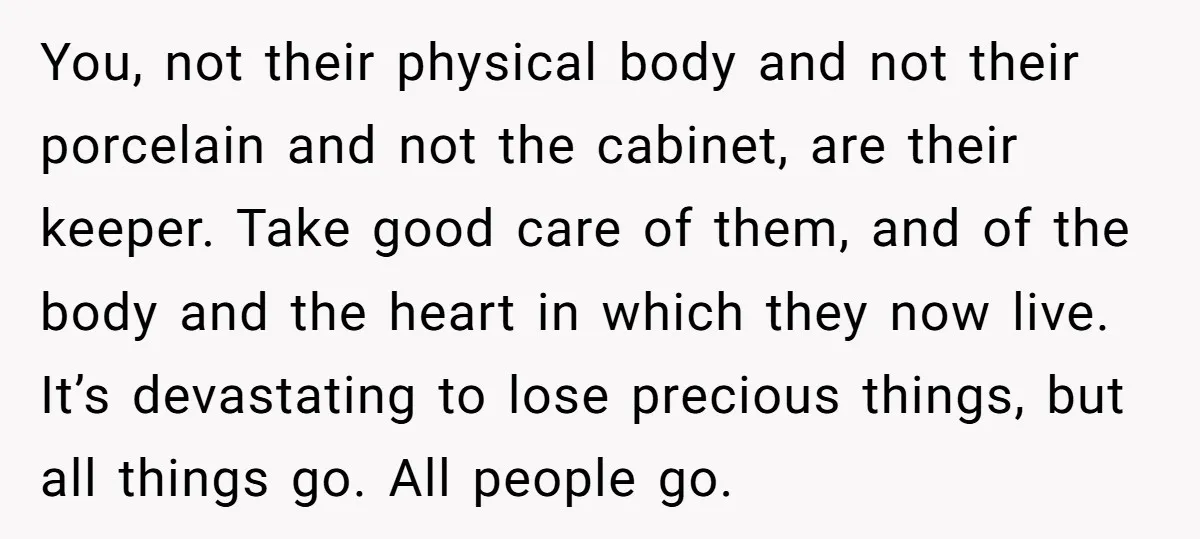 You, not their physical body and not their porcelain and not the cabinet, are their keeper. Take good care of them, and of the body and the heart in which...