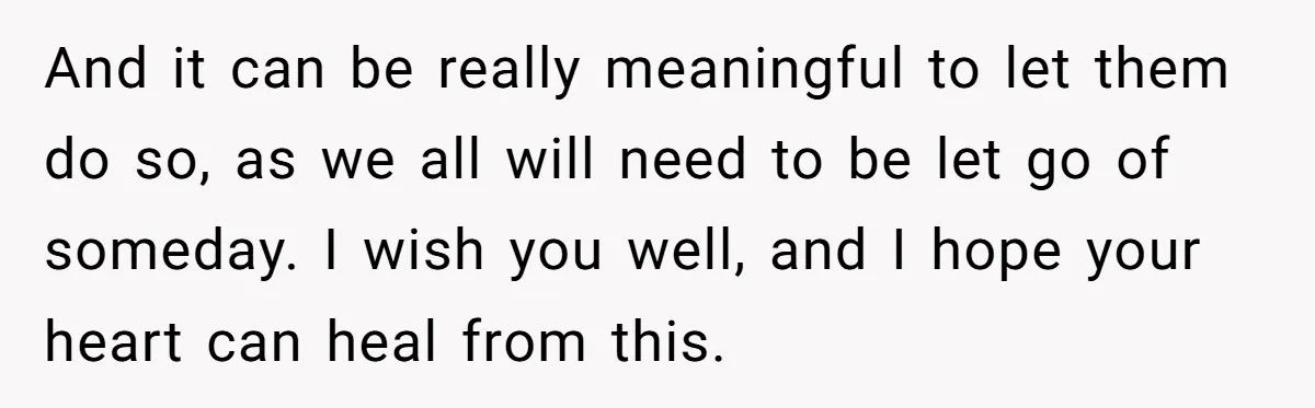 And it can be really meaningful to let them do so, as we all will need to be let go of someday. I wish you well, and I hope your...