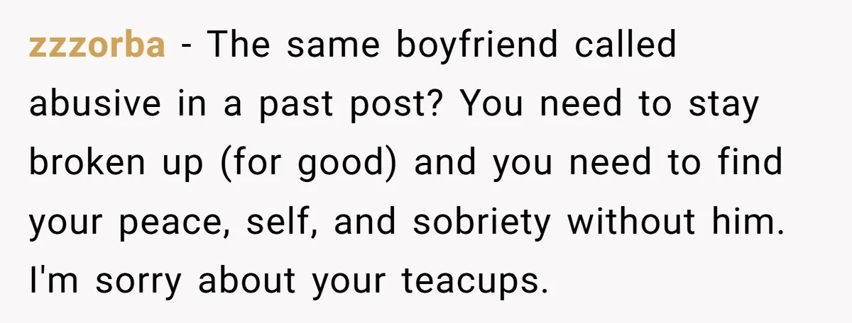 zzzorba − The same boyfriend called abusive in a past post? You need to stay broken up (for good) and you need to find your peace, self, and sobriety without...