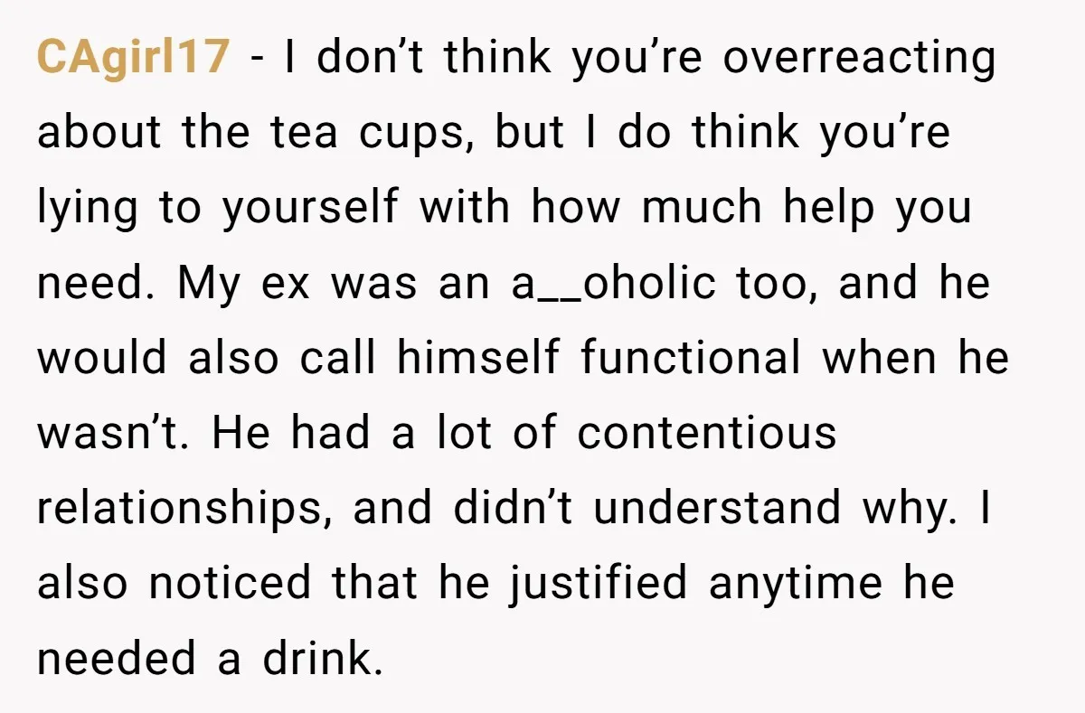 CAgirl17 − I don’t think you’re overreacting about the tea cups, but I do think you’re lying to yourself with how much help you need. My ex was an a__oholic...