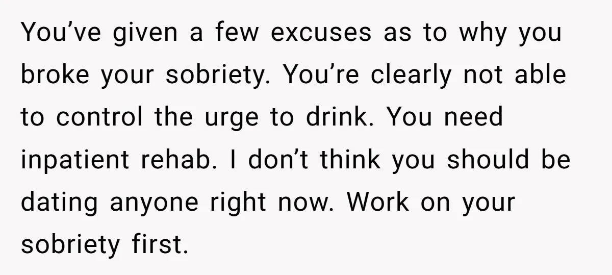 You’ve given a few excuses as to why you broke your sobriety. You’re clearly not able to control the urge to drink. You need inpatient rehab. I don’t think you...