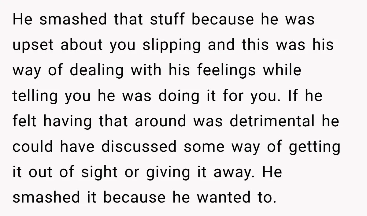 He smashed that stuff because he was upset about you slipping and this was his way of dealing with his feelings while telling you he was doing it for you....