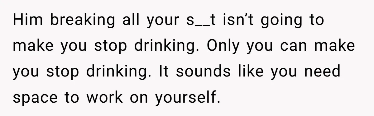 Him breaking all your s__t isn’t going to make you stop drinking. Only you can make you stop drinking. It sounds like you need space to work on yourself.