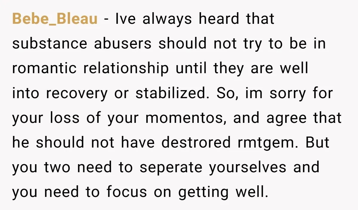 Bebe_Bleau − Ive always heard that substance abusers should not try to be in romantic relationship until they are well into recovery or stabilized. So, im sorry for your loss...