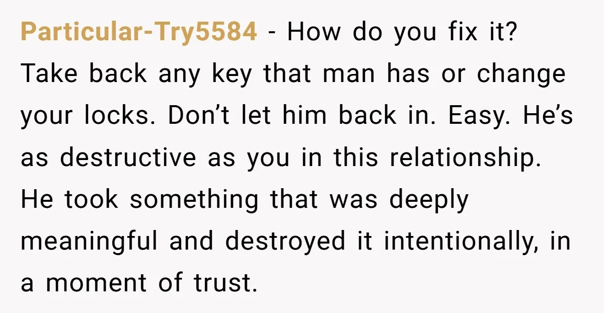 Particular-Try5584 − How do you fix it? Take back any key that man has or change your locks. Don’t let him back in. Easy. He’s as destructive as you in...
