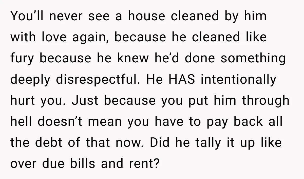 You’ll never see a house cleaned by him with love again, because he cleaned like fury because he knew he’d done something deeply disrespectful. He HAS intentionally hurt you. Just...