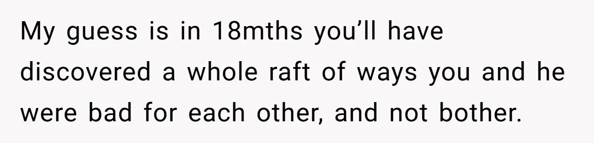 My guess is in 18mths you’ll have discovered a whole raft of ways you and he were bad for each other, and not bother.