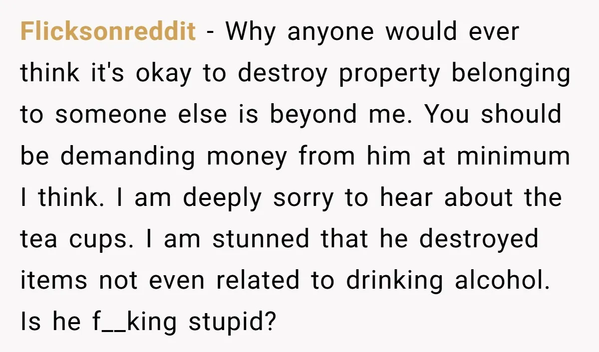Flicksonreddit − Why anyone would ever think it's okay to destroy property belonging to someone else is beyond me. You should be demanding money from him at minimum I think....