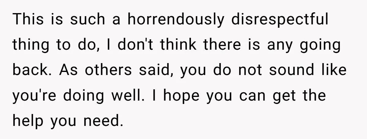 This is such a horrendously disrespectful thing to do, I don't think there is any going back. As others said, you do not sound like you're doing well. I hope...