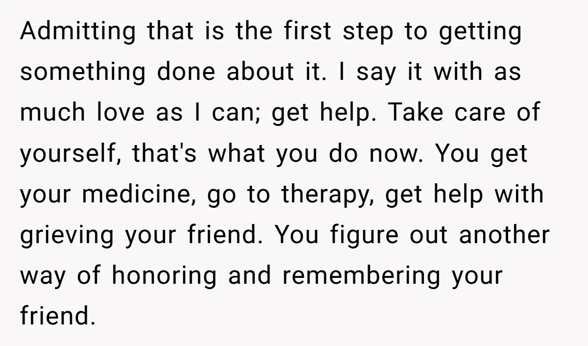 Admitting that is the first step to getting something done about it. I say it with as much love as I can; get help. Take care of yourself, that's what...