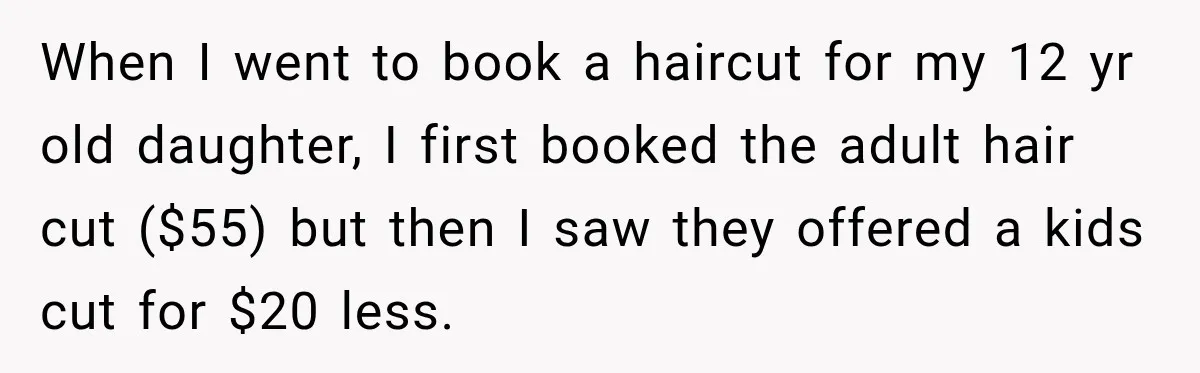 When I went to book a haircut for my 12 yr old daughter, I first booked the adult hair cut ($55) but then I saw they offered a kids cut...